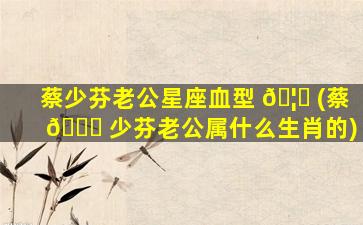 蔡少芬老公星座血型 🦁 (蔡 🐟 少芬老公属什么生肖的)